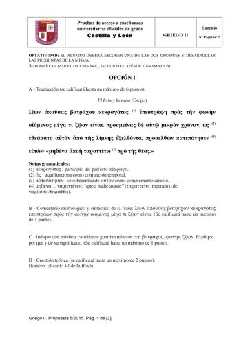 Pruebas de acceso a enseñanzas universitarias oficiales de grado Castilla y León GRIEGO II Ejercicio N Páginas 2 OPTATIVIDAD EL ALUMNO DEBERÁ ESCOGER UNA DE LAS DOS OPCIONES Y DESARROLLAR LAS PREGUNTAS DE LA MISMA SE PODRÁ UTILIZAR EL DICCIONARIO INCLUIDO EL APÉNDICE GRAMATICAL OPCIÓN I A  Traducción se calificará hasta un máximo de 6 puntos El león y la rana Esopo     1                2         3     4    Notas gramaticales 1   participio del perfecto  2   aquí funciona como conjunción tempora…