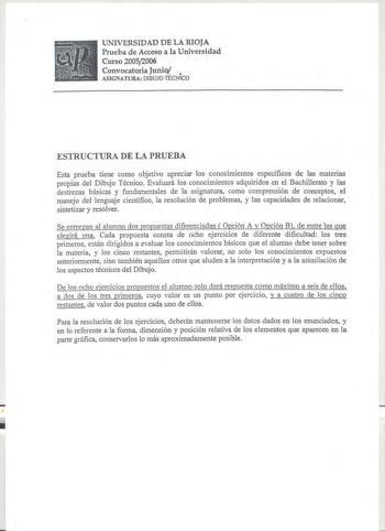 UNIVERSIDAD DE LA RIOJA Prueba de Acceso a la Universidad Curso 20052006 Convocatoria Junio  ASIGNATURA DIBUJO TECNICO ESTRUCTURA DE LA PRUEBA Esta prueba tiene como objetivo apreciar los conocimientos específicos de las materias propias del Dibujo Técnico Evaluará los conocimientos adquiridos en el Bachillerato y las destrezas básicas y fundamentales de la asignatura como comprensión de conceptos el manejo del lenguaje científico la resolución de problemas y las capacidades de relacionar sinte…