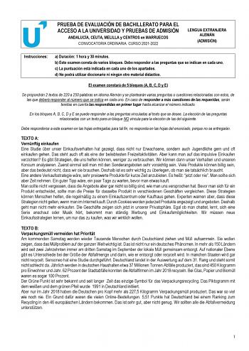 PRUEBA DE EVALUACIÓN DE BACHILLERATO PARA EL ACCESO A LA UNIVERSIDAD Y PRUEBAS DE ADMISIÓN ANDALUCÍA CEUTA MELILLA y CENTROS en MARRUECOS CONVOCATORIA ORDINARIA CURSO 20212022 LENGUA EXTRANJERA ALEMÁN ADMISIÓN Instrucciones a Duración 1 hora y 30 minutos b Este examen consta de varios bloques Debe responder a las preguntas que se indican en cada uno c La puntuación está indicada en cada uno de los apartados d No podrá utilizar diccionario ni ningún otro material didáctico El examen constará de …