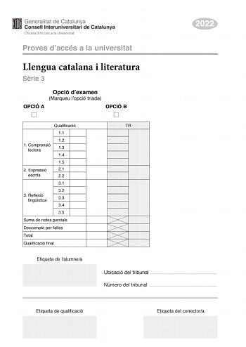 2022 Proves daccés a la universitat Llengua catalana i literatura Srie 3 Opció dexamen Marqueu lopció triada OPCIÓ A OPCIÓ B Qualificació 11 12 1 C omprensió lectora 13 14 15 2 Expressió 21 escrita 22 31 32 3 R eflexió lingística 33 34 35 Suma de notes parcials Descompte per faltes Total Qualificació final Etiqueta de lalumnea TR Ubicació del tribunal  Número del tribunal  Etiqueta de qualificació Etiqueta del correctora La prova consta de tres parts 1 comprensió lectora 2 expressió escrita i 3…