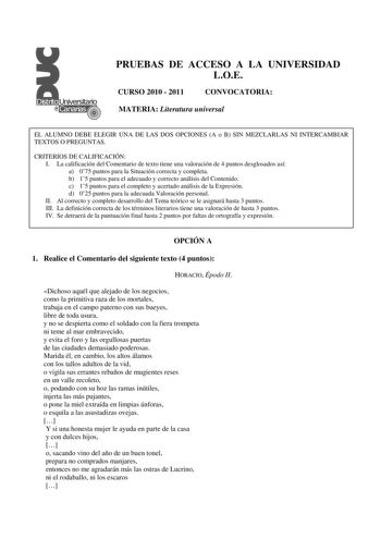 PRUEBAS DE ACCESO A LA UNIVERSIDAD LOE CURSO 2010  2011 CONVOCATORIA MATERIA Literatura universal EL ALUMNO DEBE ELEGIR UNA DE LAS DOS OPCIONES A o B SIN MEZCLARLAS NI INTERCAMBIAR TEXTOS O PREGUNTAS CRITERIOS DE CALIFICACIÓN I La calificación del Comentario de texto tiene una valoración de 4 puntos desglosados así a 075 puntos para la Situación correcta y completa b 15 puntos para el adecuado y correcto análisis del Contenido c 15 puntos para el completo y acertado análisis de la Expresión d 0…