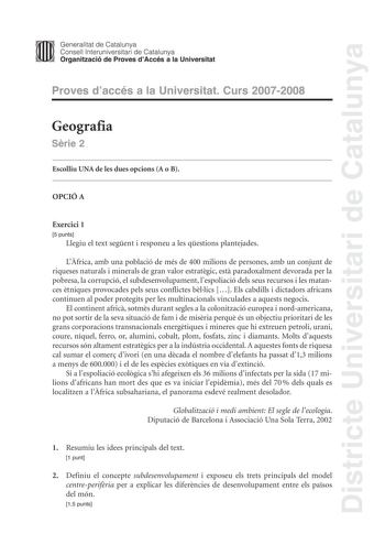 Districte Universitari de Catalunya Generalitat de Catalunya Consell lnteruniversitari de Catalunya Organització de Proves dAccés a la Universitat Proves daccés a la Universitat Curs 20072008 Geografia Srie 2 Escolliu UNA de les dues opcions A o B OPCIÓ A Exercici 1 5 punts Llegiu el text segent i responeu a les qestions plantejades Lfrica amb una població de més de 400 milions de persones amb un conjunt de riqueses naturals i minerals de gran valor estratgic est paradoxalment devorada per la p…