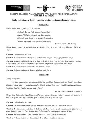 UN IVERS IDAD DE    MURCIA  Iri Región de Murcia Universidad Politécnica de Cartagena PRUEBAS DE ACCESO A LA UNIVERSIDAD PARA EL ALUMNADO DE BACHILLERATO 151 GRIEGO JUNIO 2015 Lea las indicaciones al dorso y responda a las cinco cuestiones de la opción elegida OPCIÓN A Héctor anima a los suyos a entrar en combate                               Homero Ilíada VI 102105 Notas   Héctor   ver    3 sg aor ind m de    ver  Cuestión 1 Traducción del texto Cuestión 2 Comentario morfológico de los término…