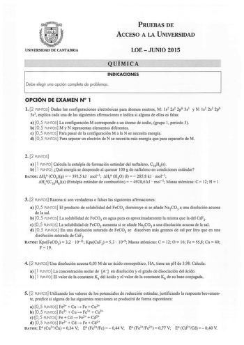 PRUEBAS DE ACCESO A LA UNIVERSIDAD UNIVERSIDAD DE CANTABRIA LOEJUNIO 2015 Q UÍMICA INDICACIONES Debe elegir una opción completa de problemas  OPCIÓN DE EXAMEN N 1 l 2 PUNTOS Dadas las configuraciones electrónicas para átomos neutros M ls2 2s2 2p6 3s1 y N Js2 2s2 2p6 5s1 explica cada una de las siguientes afirmaciones e indica si alguna de ellas es falsa a 05 PUNTOS La configuración M corresponde a un átomo de sodio grupo 1 periodo 3 b 05 PUNTOS M y N representan elementos diferentes e 05 PUNTOS…