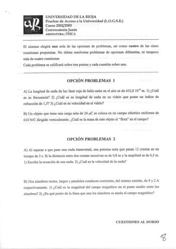 UNIVERSIDAD DE LA RIOJA Pruebas de Acceso a la Universidad LOGSE Curso 20022003 Convocatoria Junio ASIGNATURA FÍSICA El alumno elegirá una sola de las opciones de problemas así como cuatro de las cinco cuestiones propuestas No deben resolverse problemas de opciones diferentes ni tampoco más de cuatro cuestiones Cada problema se calificará sobre tres puntos y cada cuestión sobre uno OPCIÓN PROBLEMAS 1 A La longitud de onda de luz láser roja de helioneón en el aire es de 6328 109 m 1 Cuál es su f…