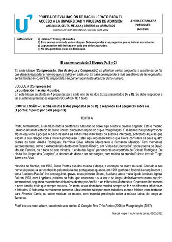 PRUEBA DE EVALUACIÓN DE BACHILLERATO PARA EL ACCESO A LA UNIVERSIDAD Y PRUEBAS DE ADMISIÓN ANDALUCÍA CEUTA MELILLA y CENTROS en MARRUECOS CONVOCATORIA ORDINARIA CURSO 20212022 LENGUA EXTRANJERA PORTUGUÉS ACCESO Instrucciones a Duración 1 hora y 30 minutos b Este examen consta de varios bloques Debe responder a las preguntas que se indican en cada uno c La puntuación está indicada en cada uno de los apartados d No está permitido el uso de diccionario El examen consta de 3 Bloques A B y C En cada…