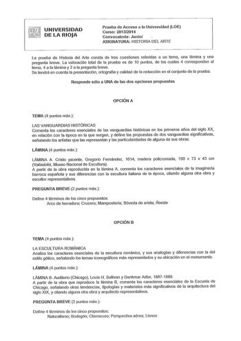 UNIVERSIDAD DE LA RIOJA Prueba de Acceso a la Universidad LOE Curso 20132014 Convocatoria Junio ASIGNATURA HISTORIA DEL ARTE La prueba de Historia del Arte consta de tres cuestiones referidas a un tema una lámina y una pregunta breve La valoración total de la prueba es de 1O puntos de los cuales 4 corresponden al tema 4 a la lámina y 2 a la pregunta breve Se tendrá en cuenta la presentación ortografía y calidad de la redacción en el conjunto de la prueba Responde sólo a UNA de las dos opciones …