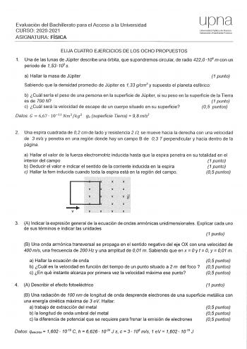 Evaluación del Bachillerato para el Acceso a la Universidad CURSO 20202021 ASIGNATURA FÍSICA upna Universidad Pública de Navarra lafarroako Unibertsitate Publkoa ELIJA CUATRO EJERCICIOS DE LOS OCHO PROPUESTOS 1 Una de las lunas de Júpiter describe una órbita que supondremos circular de radio 422 O 106 m con un periodo de 1 53 105 s a Hallar la masa de Júpiter 1 punto Sabiendo que la densidad promedio de Júpiter es 133 glcm3 y supuesto el planeta esférico b Cuál sería el peso de una persona en l…