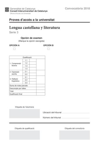 Convocatria 2018 Proves daccés a la universitat Lengua castellana y literatura Serie 3 Opción de examen Marque la opción escogida OPCIÓN A OPCIÓN B Qualificació 11 1 C omprensió 12 lectora 13 14 2 E xpressió 21 escrita 22 31 3 Reflexió lingística 32 33 Suma de notes parcials Descompte per faltes Total Qualificació final Etiqueta de lalumnea Ubicació del tribunal  Número del tribunal  Etiqueta de qualificació Etiqueta del correctora La prueba consta de tres partes 1 comprensión lectora 2 expresi…