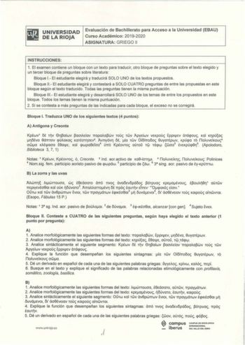 UNIVERSI DAD DE LA RIOJA Evaluación de Bachillerato para Acceso a la Universidad EBAU Curso Académico 20192020 ASIGNATURA GRIEGO 11 INSTRUCCIONES 1 El examen contiene un bloque con un texto para traducir otro bloque de preguntas sobre el texto elegido y un tercer bloque de preguntas sobre literatura Bloque 1 El estudiante elegirá y traducirá SOLO UNO de los textos propuestos Bloque 11 El estudiante elegirá y contestará a SOLO CUATRO preguntas de entre las propuestas en este bloque según el text…