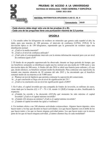 PRUEBAS DE ACCESO A LA UNIVERSIDAD MATERIAS DE MODALIDAD FASES GENERAL Y ESPECÍFICA CURSO 20152016 MATERIA MATEMATICAS APLICADAS A LAS CC SS II Convocatoria JULIO  Cada alumno debe elegir sólo una de las pruebas A o B  Cada una de las preguntas tiene una puntuación máxima de 25 puntos OPCIÓN A 1 Un estudio sobre los kilogramos de residuos no minerales que genera cada español al año ha dado para una muestra de 100 personas el intervalo de confianza 14706 15294 Si la desviación típica es de 150 k…