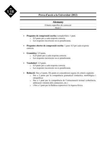 UIB M Prova daccés a la Universitat 2012 Alemany Criteris específics de correcció Model 2  Preguntes de comprensió escrita vertaderfals 1 punt o 05 punts per a cada resposta correcta o Les respostes incorrectes no es penalitzaran  Preguntes obertes de comprensió escrita 1 punt 05 per cada resposta correcta  Gramtica 25 punts o 025 punts per a cada resposta correcta o Les respostes incorrectes no es penalitzaran  Vocabulari 15 punts o 05 punts per a cada resposta correcta o Les respostes incorre…