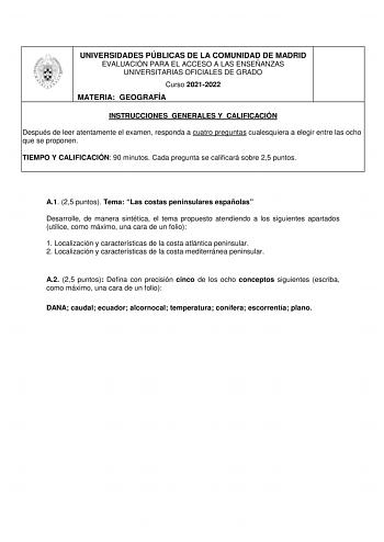 UNIVERSIDADES PÚBLICAS DE LA COMUNIDAD DE MADRID EVALUACIÓN PARA EL ACCESO A LAS ENSEÑANZAS UNIVERSITARIAS OFICIALES DE GRADO Curso 20212022 MATERIA GEOGRAFÍA INSTRUCCIONES GENERALES Y CALIFICACIÓN Después de leer atentamente el examen responda a cuatro preguntas cualesquiera a elegir entre las ocho que se proponen TIEMPO Y CALIFICACIÓN 90 minutos Cada pregunta se calificará sobre 25 puntos A1 25 puntos Tema Las costas peninsulares españolas Desarrolle de manera sintética el tema propuesto aten…