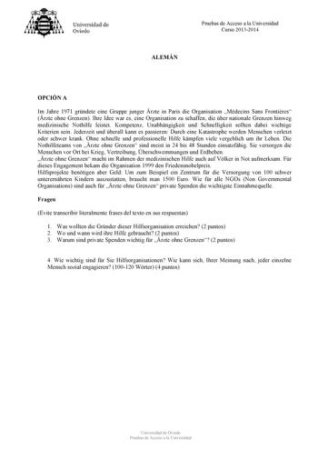 Universidad de Ovieclo Pruebas de Acceso a la Universidad Curso 20132014 ALEMÁN OPCIÓN A Im Jahre 1971 grndete eine Gruppe junger rzte in Paris die Organisation Médecins Sans Frontires rzte ohne Grenzen Ihre Idee war es eine Organisation zu schaffen die ber nationale Grenzen hinweg medizinische Nothilfe leistet Kompetenz Unabhngigkeit und Schnelligkeit sollten dabei wichtige Kriterien sein Jederzeit und berall kann es passieren Durch eine Katastrophe werden Menschen verletzt oder schwer krank O…