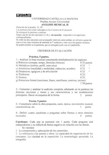 aatI UNIVERSIDAD CASTILLALA MANCHA Pruebas Acceso Universidad ANÁLISIS MUSICAL II Duración de la prueba 1h 30 Las puntuaciones están indicadas en los Criterios de Evaluación Se entregará la partitura a analizar Elegir una de las dos opciones A o By sin mezclar responder a los apartados correspondí entes Se oirán las dos opciones con un pequeño intervalo entre ambas se volverá a poner de nuevo a los cinco minutos de terminar la 1 audición y otra vez a los quince minutos Se podrá escribir en la p…