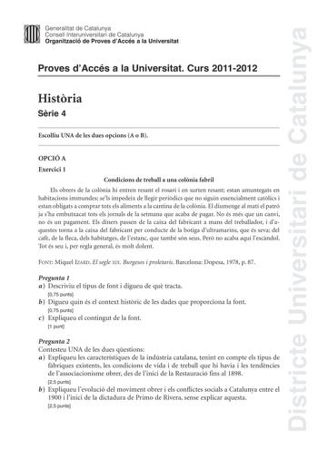 Districte Universitari de Catalunya Jimm Generalitat de Catalunya Consell lnteruniversitari de Catalunya   Organització de Proves dAccés a la Universitat Proves dAccés a la Universitat Curs 20112012 Histria Srie 4 Escolliu UNA de les dues opcions A o B OPCIÓ A Exercici 1 Condicions de treball a una colnia fabril Els obrers de la colnia hi entren resant el rosari i en surten resant estan amuntegats en habitacions immundes sels impedeix de llegir peridics que no siguin essencialment catlics i est…