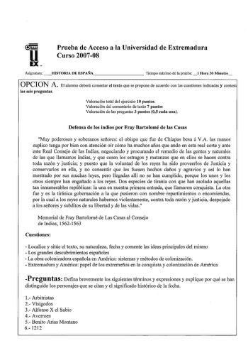 u EX Prueba de Acceso a la Universidad de Extremadura Curso 200708 Asignatura HISTORIA DE ESPAÑA         Tiempo máximo de la prueba Hora 30 Minutos PCION A  El alumno deberá comentar el texto que se propone de acuerdo con las cuestiones indicadas y contest las seis preguntas Valoración total del ejercicio 10 puntos Valoración del comentario de texto 7 puntos Valoración de las preguntas 3 puntos 05 cada una Defensa de los indios por Fray Bartolomé de las Casas Muy poderosos y soberanos señores e…