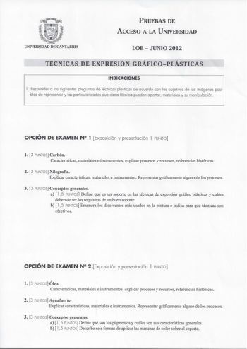 PRUEBAS DE ACCFSO A LA UNIVERSIDAD UNIVERSIDAD DE CANTABRIA LOEJUNIO 2012 TÉCNICAS DE EXPRESIÓN GRÁFICOPLÁSTICAS INDICACIONES 1 Responder a las siguientes preguntas de técnicas plásticas de acuerdo con los objetivos de las imágenes posi bles de representar y las particularidades que cada técnica pueden aportar materiales y su manipulación OPCIÓN DE EXAMEN N 2 1 Exposición y presentación l PUNTO l 3 PUNTOS Carbón Características materiales e instrumentos explicar procesos y recursos referencias …