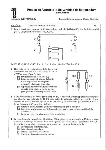 u Prueba de Acceso a la Universidad de Extremadura Curso 201516 EX Asignatura ELECTROTECNIA Tiempo máximo de la prueba 1 hora y 30 minutos OPCIÓN A Cada cuestión vale 25 puntos 3 1 Para el circuito de corriente continua de la figura calcular a la tensión VAB b la intensidad por Ri y c las intensidades por R3 R4 y Rs B Rs  DATOS U1  20 V U2 30 V Ri  2 n f 1 n R3 10 n R4 20 fl Rs  30 n 2 El circuito de corriente alterna de la figura está alimentado por una fuente de tensión de 50 Hz y 75 V de val…