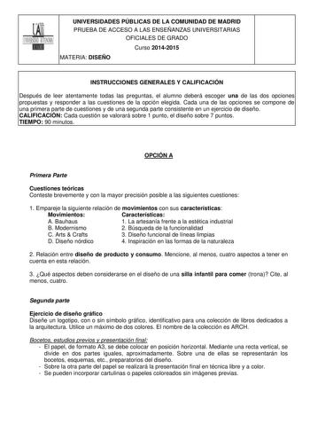 UNIVERSIDADES PÚBLICAS DE LA COMUNIDAD DE MADRID PRUEBA DE ACCESO A LAS ENSEÑANZAS UNIVERSITARIAS OFICIALES DE GRADO Curso 20142015 MATERIA DISEÑO INSTRUCCIONES GENERALES Y CALIFICACIÓN Después de leer atentamente todas las preguntas el alumno deberá escoger una de las dos opciones propuestas y responder a las cuestiones de la opción elegida Cada una de las opciones se compone de una primera parte de cuestiones y de una segunda parte consistente en un ejercicio de diseño CALIFICACIÓN Cada cuest…