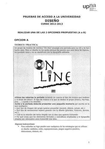 PRUEBAS DE ACCESO A LA UNIVERSIDAD DISEÑO CURSO 20122013 REALIZAR UNA DE LAS 2 OPCIONES PROPUESTAS A o B OPCION A TEÓRICO PRACTICA  LiNE  re u fl a tr M sé lCómo les reharíaslapiúa1afbJinllien cuentaeltitodtúica ue realizan y eltítulq del clisco El tipode 1T1Úsica ala que dedica el grupo heavy hiphop PPqudc1tu elección            Junt aJi1portada delerás presentar lna pequeña memoria por escrito en la que epliques   Qué tipódeimagendel grupo qulns proyectar juvenH dásico actual etc  Quetipo de …