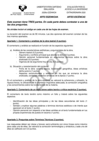 UNIBERTSITATERA SARTZEKO EBALUAZIOA 2020ko EZOHIKOA ARTE ESZENIKOAK EVALAUCIÓN PARA EL ACCESO A LA UNIVERSIDAD EXTRAORDINARIA 2020 ARTES ESCÉNICAS Este examen tiene TRES partes En cada parte debes contestar a una de las dos preguntas No olvides incluir el código en cada una de las hojas de examen La duración del examen es de 90 minutos Las dos opciones del examen constan de los tres mismos apartados Apartado 1 Comentario y análisis de la obra teatral 4 puntos El comentario y análisis se realiza…