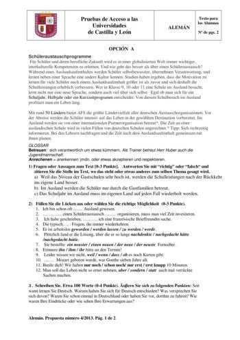 Pruebas de Acceso a las Universidades de Castilla y León ALEMÁN Texto para los Alumnos N de pgs 2 OPCIÓN A Schleraustauschprogramme Fr Schler und deren berufliche Zukunft wird es in einer globalisierten Welt immer wichtiger interkulturelle Kompetenzen zu erlernen Und wie geht das besser als ber einen Schleraustausch Whrend eines Auslandsaufenthaltes werden Schler selbstbewusster bernehmen Verantwortung und lernen neben einer Sprache eine andere Kultur kennen Studien haben ergeben dass die Motiv…