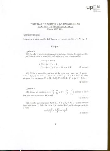 1í1 1wil11 l f11tihllM l111 J PRUEBAS DE ACCESO A LA UNIVERSIDAD EXAMEN DE MATEMÁTICAS 11 Curso 20072008 INSTRUCCIONES Responde a una opción del Grupo 1 y a una opción del Grupo 2 Grupo 1 Opción A Al Estudia el siguiente sistema de ecuaciones lineales dependiente del parámetro real a y resuélvelo en los casos en que es compatible 2x  y  2z  O 2x  a Iy  2  2x a ly  a2  lz a  3 3 puntos A2 Halla la ecuación continua de la recta que pasa por el punto  P 10 1 y no corta al plano 1r1  3x  y  z  1  O…