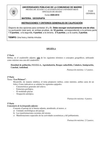 UNIVERSIDADES PÚBLICAS DE LA COMUNIDAD DE MADRID PRUEBA DE ACCESO A LAS ENSEÑANZAS UNIVERSITARIAS OFICIALES DE GRADO Curso 20092010 MATERIA GEOGRAFÍA FASE GENERAL INSTRUCCIONES Y CRITERIOS GENERALES DE CALIFICACIÓN Dispone de dos opciones para contestar A y B Debe escoger exclusivamente una de ellas La puntuación total será en ambas pruebas de 10 puntos correspondiendo a la primera parte 15 puntos a la segunda 4 puntos a la tercera 25 puntos y a la cuarta 2 puntos TIEMPO Una hora y treinta minu…