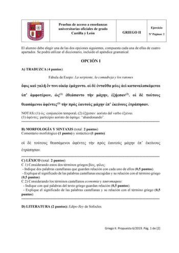 Pruebas de acceso a enseñanzas universitarias oficiales de grado Castilla y León GRIEGO II Ejercicio N Páginas 2 El alumno debe elegir una de las dos opciones siguientes compuesta cada una de ellas de cuatro apartados Se podrá utilizar el diccionario incluido el apéndice gramatical OPCIÓN I A TRADUZCA 4 puntos Fábula de Esopo La serpiente la comadreja y los ratones                1    2     3        NOTAS 1  conjunción temporal 2  aoristo del verbo  3  participio aoristo de  abandonando  B MORF…