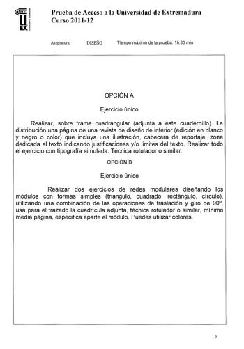 U EX Prueba de Acceso a la Universidad de Extremadura Curso 201112 Asignatura DISEÑO Tiempo máximo de la prueba 1h30 min OPCIÓN A Ejercicio único Realizar sobre trama cuadrangular adjunta a este cuadernillo La distribución una página de una revista de diseño de interior edición en blanco y negro o color que incluya una ilustración cabecera de reportaje zona dedicada al texto indicando justificaciones yo limites del texto Realizar todo el ejercicio con tipografía simulada Técnica rotulador o sim…