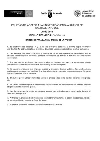 M  UNIVERSIDAD DE MURCIA    I Región de Murcia Universidad Politécnica de Cartagena PRUEBAS DE ACCESO A LA UNIVERSIDAD PARA ALUMNOS DE BACHILLERATO LOE Junio 2011 DIBUJO TÉCNICO II CÓDIGO 144 CRITERIOS PARA LA REALIZACIÓN DE LA PRUEBA 1 Se establecen dos opciones A y B de tres problemas cada una El alumno elegirá libremente una de ellas No podrán adoptarse problemas de ambas Los ejercicios recibirán idéntica calificación 2 Se aconseja una lectura meditada y meticulosa de los correspondientes en…