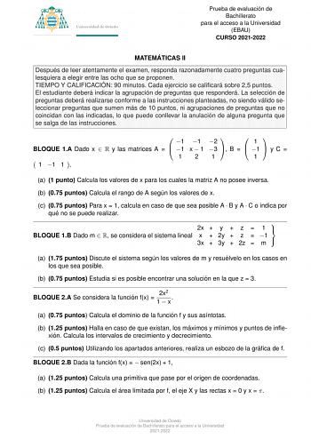 Prueba de evaluacio n de Bachillerato para el acceso a la Universidad EBAU CURSO 20212022 MATEMA TICAS II Despue s de leer atentamente el examen responda razonadamente cuatro preguntas cualesquiera a elegir entre las ocho que se proponen TIEMPO Y CALIFICACIO N 90 minutos Cada ejercicio se calificara sobre 25 puntos El estudiante debera indicar la agrupacio n de preguntas que respondera  La seleccio n de preguntas debera realizarse conforme a las instrucciones planteadas no siendo va lido selecc…