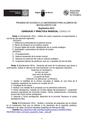 GJi UNIVERSIDAD DE MURCIA  Ih Región de Murcia Universidad Politécnica de Cartagena PRUEBAS DE ACCESO A LA UNIVERSIDAD PARA ALUMNOS DE BACHILLERATO LOE Septiembre 2013 LENGUAJE Y PRÁCTICA MUSICAL CÓDIGO 156 Parte 1 Ponderación 30  Define las cuatro cuestiones correspondientes a una de las dos opciones siguientes OPCION A 1 Diferencia la intensidad de la potencia sonora 2 Patrón de afinación en la acústica musical 3 Proceso digital del sonido digitalización de un sonido analógico 4 Sintetizador …