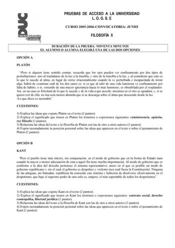 PRUEBAS DE ACCESO A LA UNIVERSIDAD L O G S E Distrito  r  canarias  CURSO 20052006CONVOCATORIA JUNIO FILOSOFÍA II DURACIÓN DE LA PRUEBA NOVENTA MINUTOS EL ALUMNO O ALUMNA ELEGIRÁ UNA DE LAS DOS OPCIONES OPCIÓN A PLATÓN Pero si alguien tiene sentido común recuerda que los ojos pueden ver confusamente por dos tipos de perturbaciones uno al trasladarse de la luz a la tiniebla y otro de la tiniebla a la luz y al considerar que esto es lo que le sucede al alma en lugar de reírse irracionalmente cuan…