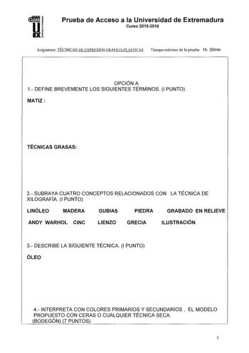 Prueba de Acceso a la Universidad de Extremadura Curso 20152016 Asignatura TÉCNICAS DE EXPRESIÓN GRÁFICOPLÁSTICAS Tiempo máximo de la prueba 1h 30min OPCIÓN A 1 DEFINE BREVEMENTE LOS SIGUIENTES TÉRMINOS 1 PUNTO MATIZ TÉCNICAS GRASAS 2SUBRAYA CUATRO CONCEPTOS RELACIONADOS CON LA TÉCNICA DE XILOGRAFiA 1 PUNTO LINÓLEO MADERA GUBIAS PIEDRA GRABADO EN RELIEVE ANDY WARHOL CINC LIENZO GRECIA ILUSTRACIÓN 3 DESCRIBE LA SIGUIENTE TÉCNICA 1 PUNTO ÓLEO 4 INTERPRETA CON COLORES PRIMARIOS Y SECUNDARIOS EL MO…