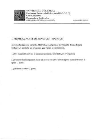 UNIVERSIDAD DE LA RIOJA Pruebas de Acceso a la Universidad LOGSE Curso 20032004  Convocatoria Septiembre ASIGNATURA HISTORlA DE LA MÚSICA CURRÍCULO NUEVO l PRIMERA PARTE 40 MINUTOS  4 PUNTOS Escucha la siguiente obra PARTITURA 1 el primer movimiento de una Sonata Allegro y contesta las preguntas que vienen a continuación l Qué características tiene la estructura secciones tonalidades etc 2 puntos 2 Cómo se llama la época en la que está escrita esta obra Señala algunas características de la époc…