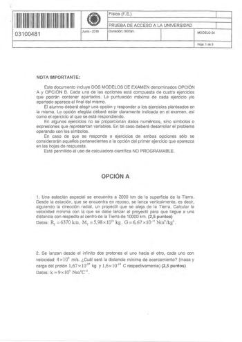 11 11 1111 11 11 111 11 111 03100481  Junio 2016 Física FE 1 PRUEBA DE ACCESO A LA UNIVERSIDAD 1 Duración 90rnin MODELO 04 Hoja 1 de 3 NOTA IMPORTANTE Este documento incluye DOS MODELOS DE EXAMEN denominados OPCIÓN A y OPCIÓN B Cada una de las opciones está compuesta de cuatro ejercicios que podrán contener apartados La puntuación máxima de cada ejercicio yo apartado aparece al final del mismo El alumno deberá elegir una opción y responder a los ejercicios planteados en la misma La opción elegi…