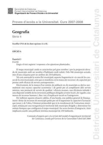 Districte Universitari de Catalunya Generalitat de Catalunya Consell lnteruniversitari de Catalunya Organització de Proves dAccés a la Universitat Proves daccés a la Universitat Curs 20072008 Geografia Srie 4 Escolliu UNA de les dues opcions A o B OPCIÓ A Exercici 1 5 punts Llegiu el text segent i responeu a les qestions plantejades El mapa municipal catal es caracteritza pel gran nombre i per la proporció elevada de municipis amb un nombre dhabitants molt redut Dels 946 municipis actuals més d…