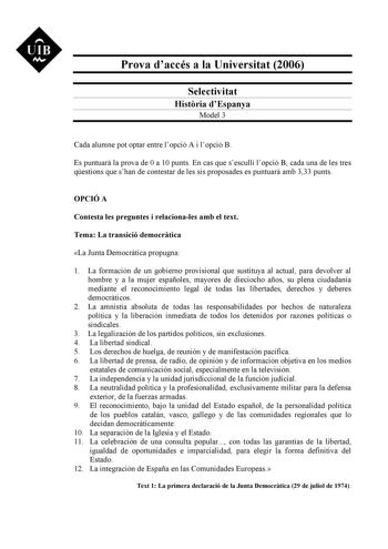 UIB M Prova daccés a la Universitat 2006 Selectivitat Histria dEspanya Model 3 Cada alumne pot optar entre lopció A i lopció B Es puntuar la prova de 0 a 10 punts En cas que sesculli lopció B cada una de les tres qestions que shan de contestar de les sis proposades es puntuar amb 333 punts OPCIÓ A Contesta les preguntes i relacionales amb el text Tema La transició democrtica La Junta Democrática propugna 1 La formación de un gobierno provisional que sustituya al actual para devolver al hombre y…