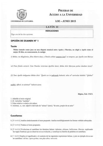 PRUEBAS DE ACCESO A LA UNIVERSIDAD UNIVERSIDAD DE CANTABRIA Elige una de las dos opciones  LOEJUNIO 2015 LATÍN 11  INDICACIONES OPCIÓN DE EXAMEN N 1 Texto Midas tomado como juez en una disputa musical entre Apolo y Marsias no eligió a Apolo como el mejor El dios en consecuencia lo castigó 1 Midas rex Mygdoniusfilius Matris deae a Timoo arbiter sumptus est 1 eo tempore quo Apollo cum Marsy a ve Pane fistula certavit Cum Timolus victoriam Apollini daret Midas dixit Marsyae potius dandam esse1 2 T…