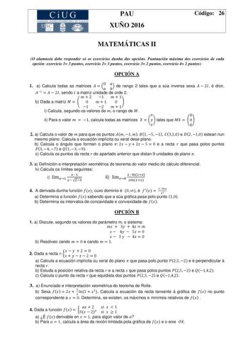 CiUG  1  1111 1 r r e u PAU XUÑO 2016 Código 26 MATEMÁTICAS II O alumnoa debe responder só os exercicios dunha das opcións Puntuación máxima dos exercicios de cada opción exercicio 1 3 puntos exercicio 2 3 puntos exercicio 3 2 puntos exercicio 4 2 puntos OPCIÓN A 1 a Calcula todas as matrices   de rango 2 tales que a súa inversa sexa  sendo a matriz unidade de orde 2 b Dada a matriz   i Calcula segundo os valores de  o rango de  ii Para o valor  calcula todas as matrices   tales que   é dicir 2…