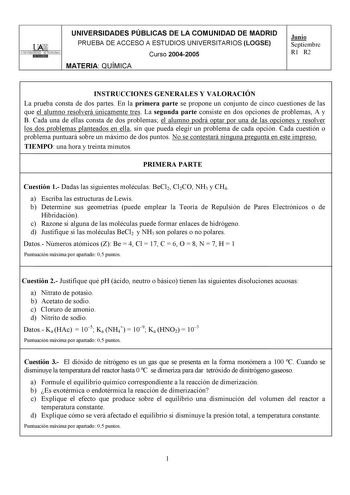 UNIVERSIDADES PÚBLICAS DE LA COMUNIDAD DE MADRID l lArt UNIVERSIDAD AUTONOMA i Dlllill1 PRUEBA DE ACCESO A ESTUDIOS UNIVERSITARIOS LOGSE Curso 20042005 MATERIA QUÍMICA Junio Septiembre R1 R2 INSTRUCCIONES GENERALES Y VALORACIÓN La prueba consta de dos partes En la primera parte se propone un conjunto de cinco cuestiones de las que el alumno resolverá únicamente tres La segunda parte consiste en dos opciones de problemas A y B Cada una de ellas consta de dos problemas el alumno podrá optar por u…