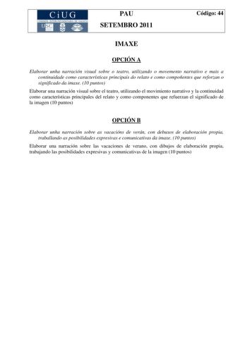 CiUG COMISIÓN INTERUNIVER ITARIA DE GAI ICIA PAU SETEMBRO 2011 Código 44 IMAXE OPCIÓN A Elaborar unha narración visual sobre o teatro utilizando o movemento narrativo e mais a continuidade como características principais do relato e como compoñentes que reforzan o significado da imaxe 10 puntos Elaborar una narración visual sobre el teatro utilizando el movimiento narrativo y la continuidad como características principales del relato y como componentes que refuerzan el significado de la imagen …