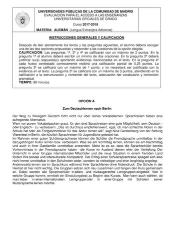 UNIVERSIDADES PÚBLICAS DE LA COMUNIDAD DE MADRID EVALUACIÓN PARA EL ACCESO A LAS ENSEÑANZAS UNIVERSITARIAS OFICIALES DE GRADO Curso 20172018 MATERIA ALEMÁN Lengua Extranjera Adicional INSTRUCCIONES GENERALES Y CALIFICACIÓN Después de leer atentamente los textos y las preguntas siguientes el alumno deberá escoger una de las dos opciones propuestas y responder a las cuestiones de la opción elegida CALIFICACIÓN Las preguntas 1 2 y 4 se calificarán con un máximo de 2 puntos En la pregunta 1 el alum…