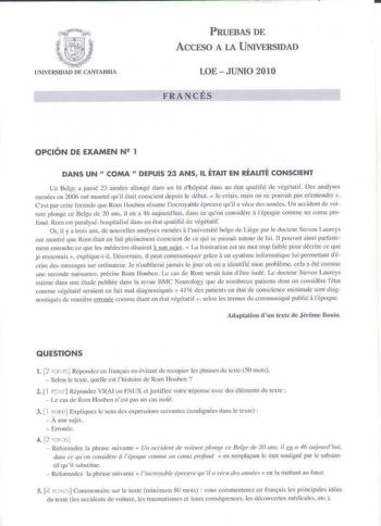 UNIVERSIDAD DE CANTABRIA PRUEBAS DE ACCESO A LA UNIVERSIDAD LOE  JUNIO 2010 fRANCfS OPCIÓN DE EXAMEN N 2 1 DANS UN  COMA  DEPUIS 23 ANS IL ÉTAIT EN RÉALITÉ CONSCIENT Gn Beige 3 passé 23 années allougé dans un lit dhopital cl1111s un état qualifié de végétati l Des analyses menées en 2006 ont montré quil éLaiLconscient depuis Jt Uébm  Je criais muis on n pouvait pas m1entendre  Ce1 par ccLtc fcumule que Rom Houben Jésumc lincroyab1e preuve quj a vécu lls ann6cs Un accident de voi tu re phnge ce …