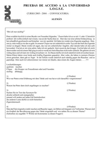 PRUEBAS DE ACCESO A LA UNIVERSIDAD LOGSE CURSO 2003  2004  CONVOCATORIA ALEMÁN Bin ich nun schtig Peter erzhlte krzlich in einer Runde von Freunden folgendes Zuerst habe ich es so mit 11 oder 12 heimlich probiert Ich wollte einfach mal wissen was an der Sache dran ist Aber das war eine schne Enttuschung es hat scheulich geschmeckt und hinterher war mir speibel Ich htte nie wieder eine Zigarette angefasst Aber nun ja man wei ja wie das so geht In unserer Clique war ein unheimlich cooler Typ und …