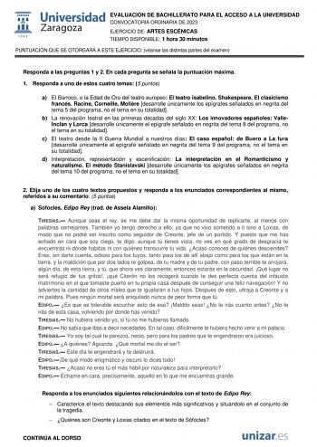 EVALUACIÓN DE BACHILLERATO PARA EL ACCESO A LA UNIVERSIDAD CONVOCATORIA ORDINARIA DE 2023 EJERCICIO DE ARTES ESCÉNICAS TIEMPO DISPONIBLE 1 hora 30 minutos PUNTUACIÓN QUE SE OTORGARÁ A ESTE EJERCICIO véanse las distintas partes del examen Responda a las preguntas 1 y 2 En cada pregunta se señala la puntuación máxima 1 Responda a uno de estos cuatro temas 5 puntos a El Barroco o la Edad de Oro del teatro europeo El teatro isabelino Shakespeare El clasicismo francés Racine Corneille Molire desarro…