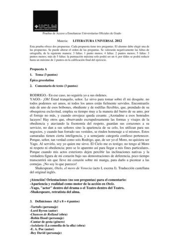 Pruebas de Acceso a Enseñanzas Universitarias Oficiales de Grado Materia LITERATURA UNIVERSAL 2012 Esta prueba ofrece dos propuestas Cada propuesta tiene tres preguntas El alumno debe elegir una de las propuestas Se puede alterar el orden de las preguntas Se valorarán negativamente las faltas de ortografía de la siguiente manera 3 faltas 1 punto menos 4 faltas 2 puntos menos 5 faltas 3 puntos menos más de 5 faltas la puntuación máxima solo podrá ser un 4 por tildes se podrá reducir hasta un máx…