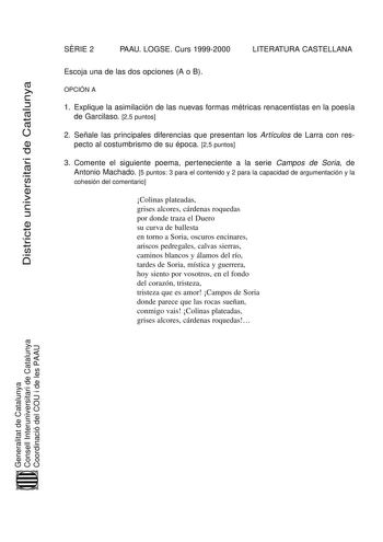 SRIE 2 PAAU LOGSE Curs 19992000 LITERATURA CASTELLANA Districte universitari de Catalunya Escoja una de las dos opciones A o B OPCIÓN A 1 Explique la asimilación de las nuevas formas métricas renacentistas en la poesía de Garcilaso 25 puntos 2 Señale las principales diferencias que presentan los Artículos de Larra con respecto al costumbrismo de su época 25 puntos 3 Comente el siguiente poema perteneciente a la serie Campos de Soria de Antonio Machado 5 puntos 3 para el contenido y 2 para la ca…